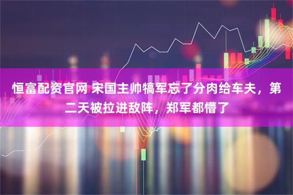 恒富配资官网 宋国主帅犒军忘了分肉给车夫，第二天被拉进敌阵，郑军都懵了