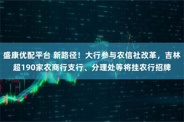 盛康优配平台 新路径！大行参与农信社改革，吉林超190家农商行支行、分理处等将挂农行招牌