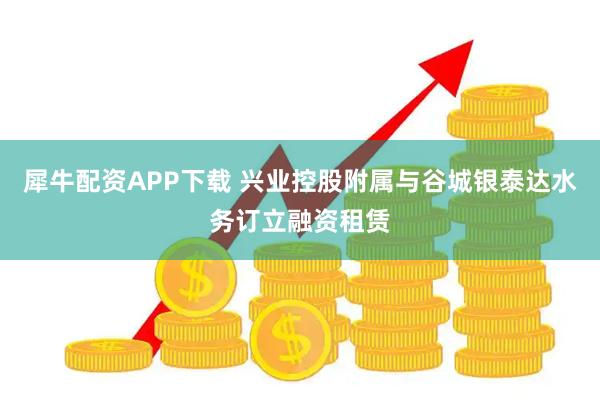 犀牛配资APP下载 兴业控股附属与谷城银泰达水务订立融资租赁