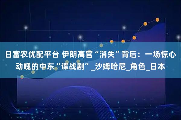 日富农优配平台 伊朗高官“消失”背后：一场惊心动魄的中东“谍战剧”_沙姆哈尼_角色_日本
