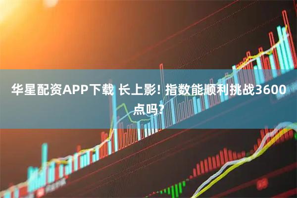 华星配资APP下载 长上影! 指数能顺利挑战3600点吗?