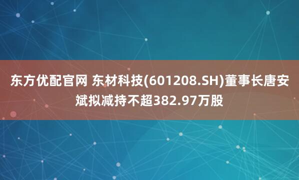 东方优配官网 东材科技(601208.SH)董事长唐安斌拟减持不超382.97万股