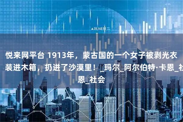 悦来网平台 1913年，蒙古国的一个女子被剥光衣服，装进木箱，扔进了沙漠里！_玛尔_阿尔伯特·卡恩_社会