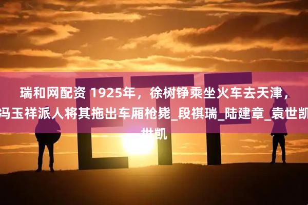 瑞和网配资 1925年，徐树铮乘坐火车去天津，冯玉祥派人将其拖出车厢枪毙_段祺瑞_陆建章_袁世凯
