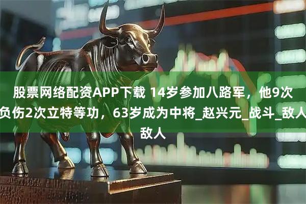 股票网络配资APP下载 14岁参加八路军，他9次负伤2次立特等功，63岁成为中将_赵兴元_战斗_敌人