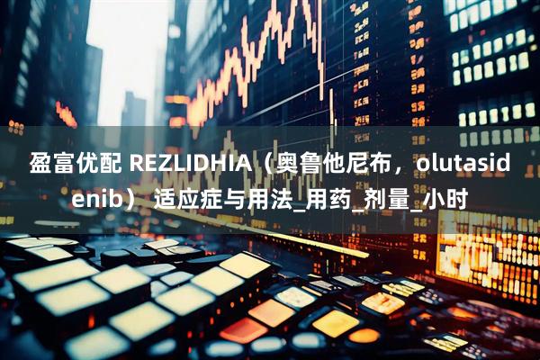 盈富优配 REZLIDHIA（奥鲁他尼布，olutasidenib） 适应症与用法_用药_剂量_小时