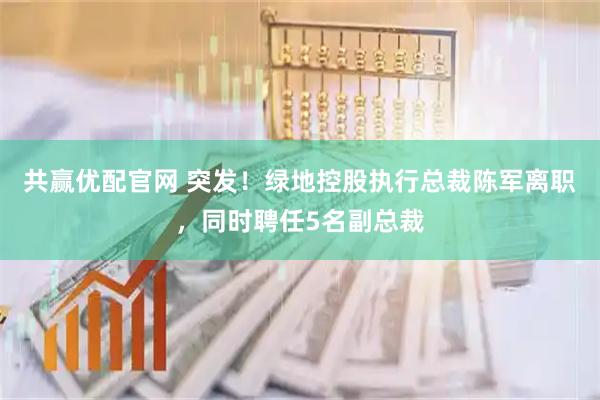 共赢优配官网 突发！绿地控股执行总裁陈军离职，同时聘任5名副总裁