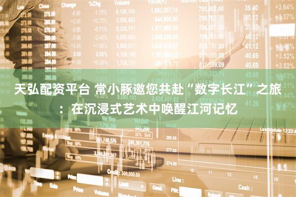 天弘配资平台 常小豚邀您共赴“数字长江”之旅：在沉浸式艺术中唤醒江河记忆