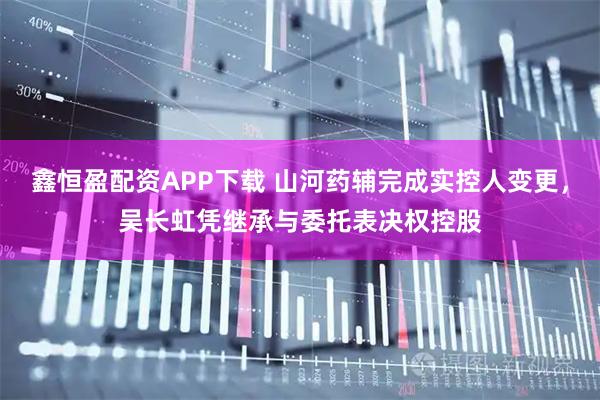 鑫恒盈配资APP下载 山河药辅完成实控人变更，吴长虹凭继承与委托表决权控股