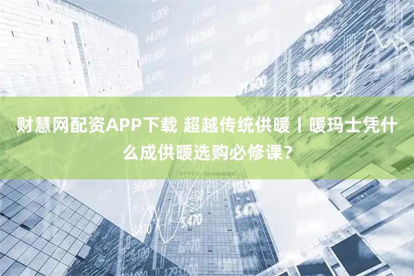 财慧网配资APP下载 超越传统供暖丨暖玛士凭什么成供暖选购必修课？