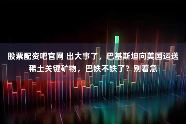 股票配资吧官网 出大事了，巴基斯坦向美国运送稀土关键矿物，巴铁不铁了？别着急