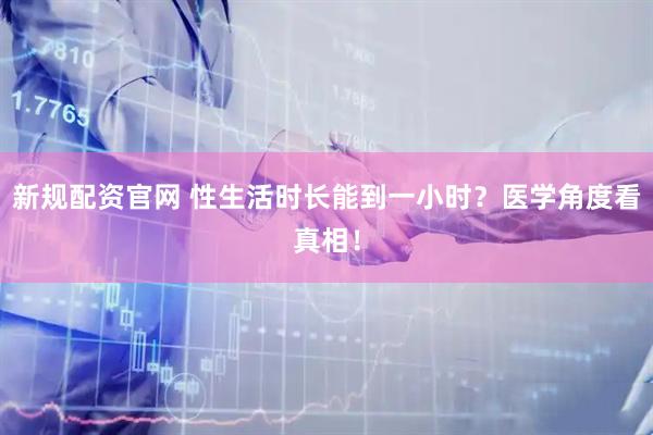 新规配资官网 性生活时长能到一小时？医学角度看真相！