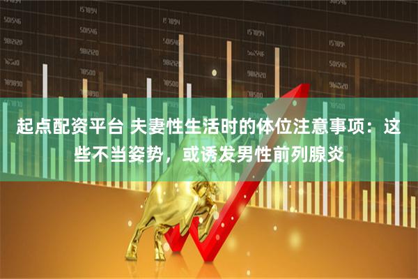 起点配资平台 夫妻性生活时的体位注意事项：这些不当姿势，或诱发男性前列腺炎