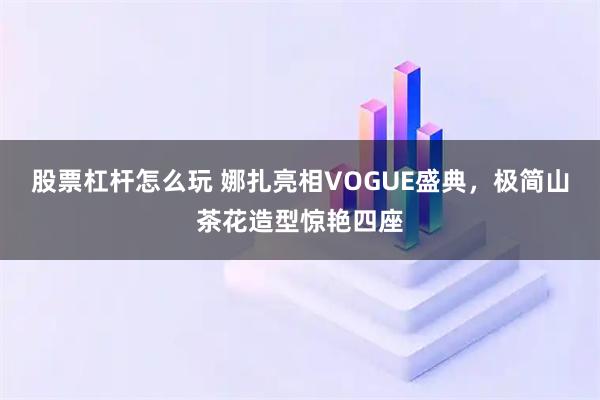 股票杠杆怎么玩 娜扎亮相VOGUE盛典，极简山茶花造型惊艳四座
