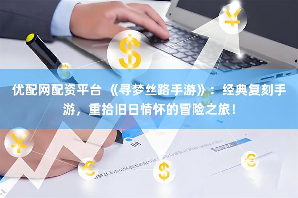优配网配资平台 《寻梦丝路手游》：经典复刻手游，重拾旧日情怀的冒险之旅！