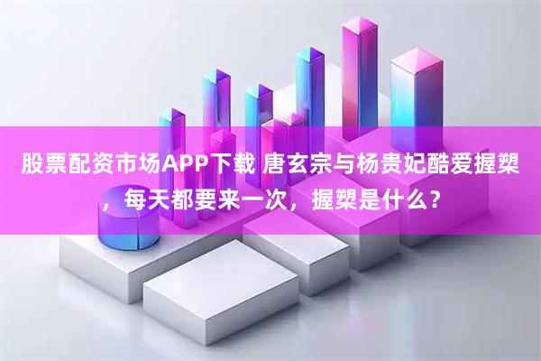 股票配资市场APP下载 唐玄宗与杨贵妃酷爱握槊，每天都要来一次，握槊是什么？