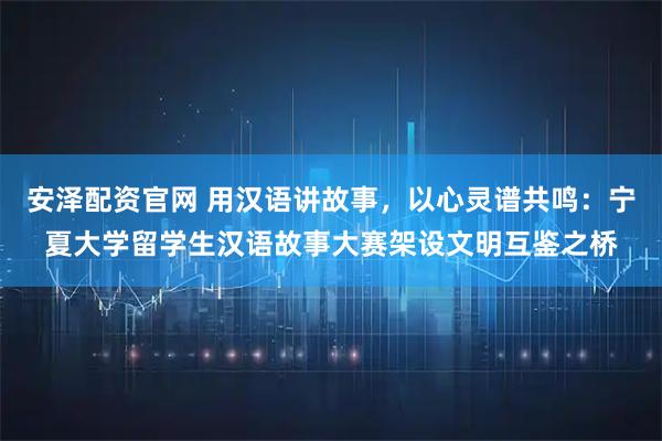 安泽配资官网 用汉语讲故事，以心灵谱共鸣：宁夏大学留学生汉语故事大赛架设文明互鉴之桥