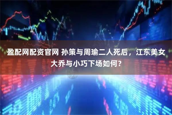 盈配网配资官网 孙策与周瑜二人死后，江东美女大乔与小巧下场如何？