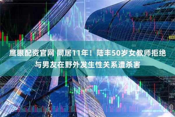 鹰眼配资官网 同居11年！陆丰50岁女教师拒绝与男友在野外发生性关系遭杀害