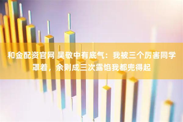 和金配资官网 吴敬中有底气：我被三个厉害同学罩着，余则成三次露馅我都兜得起