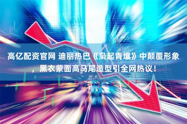 高亿配资官网 迪丽热巴《枭起青壤》中颠覆形象，黑衣蒙面高马尾造型引全网热议！