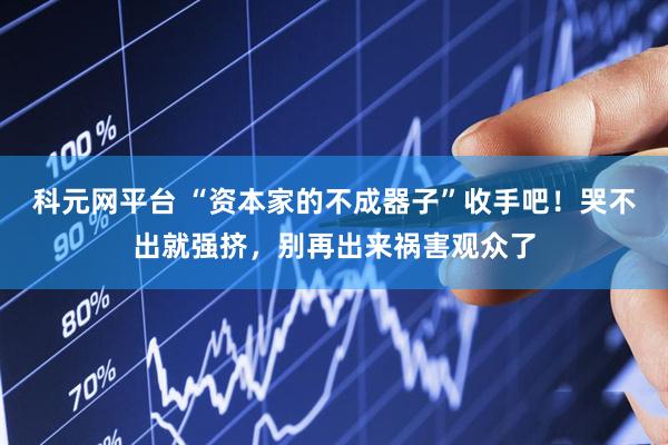 科元网平台 “资本家的不成器子”收手吧！哭不出就强挤，别再出来祸害观众了