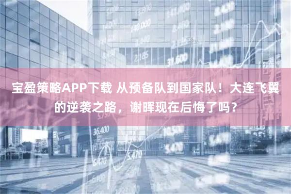 宝盈策略APP下载 从预备队到国家队！大连飞翼的逆袭之路，谢晖现在后悔了吗？