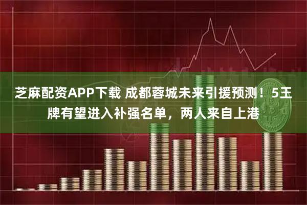 芝麻配资APP下载 成都蓉城未来引援预测！5王牌有望进入补强名单，两人来自上港
