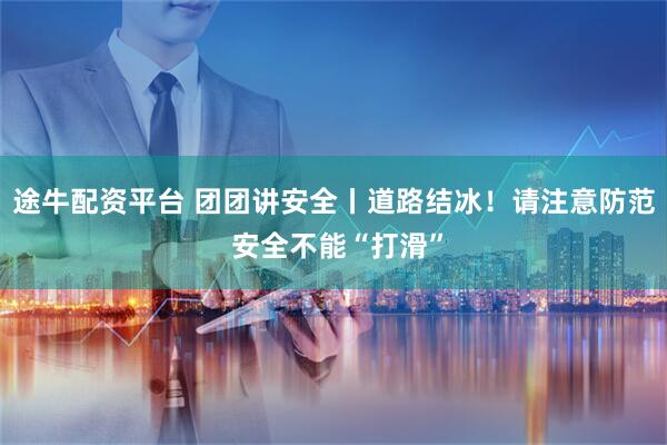 途牛配资平台 团团讲安全丨道路结冰！请注意防范 安全不能“打滑”