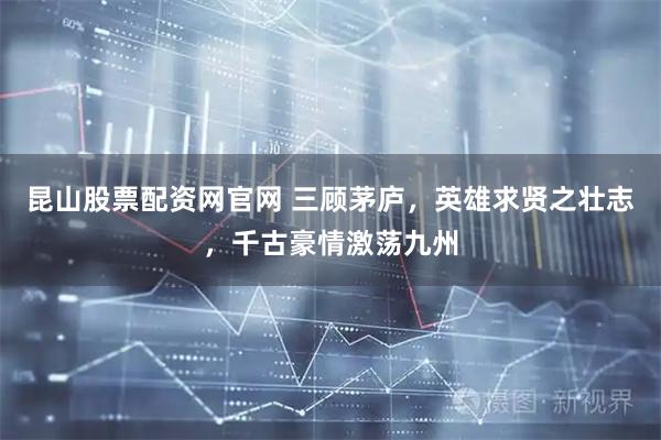 昆山股票配资网官网 三顾茅庐，英雄求贤之壮志，千古豪情激荡九州