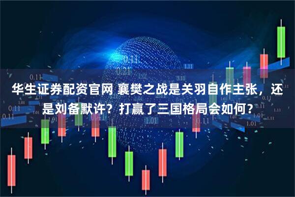 华生证券配资官网 襄樊之战是关羽自作主张，还是刘备默许？打赢了三国格局会如何？