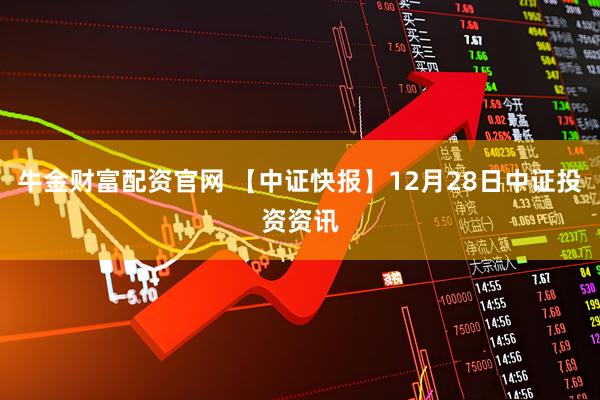 牛金财富配资官网 【中证快报】12月28日中证投资资讯