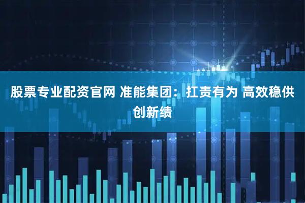 股票专业配资官网 准能集团：扛责有为 高效稳供创新绩