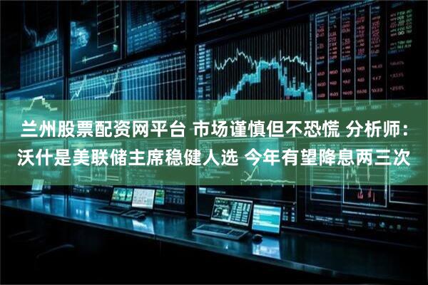 兰州股票配资网平台 市场谨慎但不恐慌 分析师：沃什是美联储主席稳健人选 今年有望降息两三次