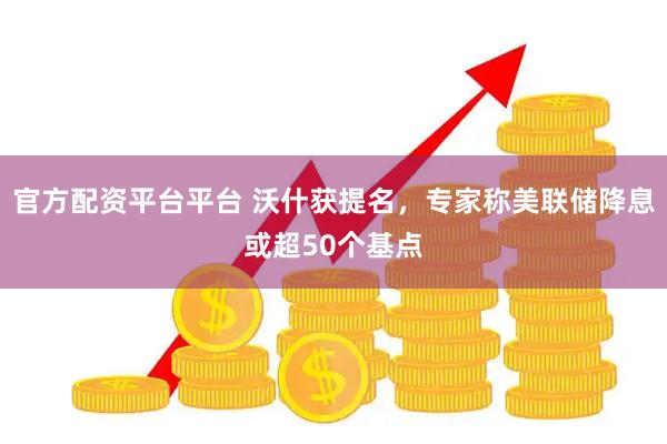 官方配资平台平台 沃什获提名，专家称美联储降息或超50个基点