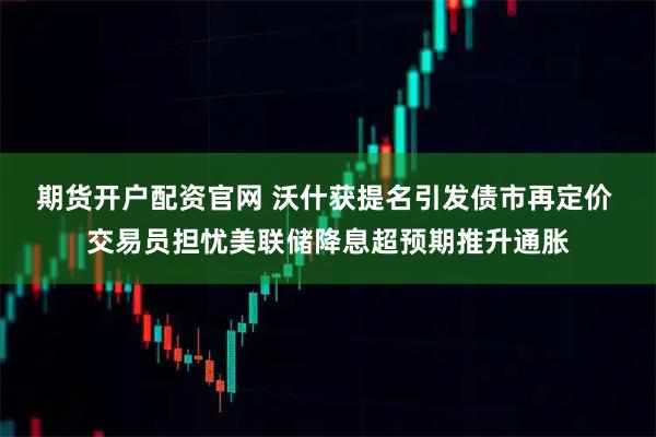 期货开户配资官网 沃什获提名引发债市再定价 交易员担忧美联储降息超预期推升通胀