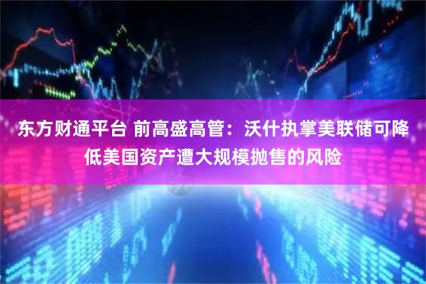 东方财通平台 前高盛高管：沃什执掌美联储可降低美国资产遭大规模抛售的风险