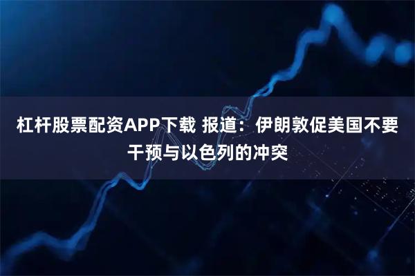 杠杆股票配资APP下载 报道：伊朗敦促美国不要干预与以色列的冲突
