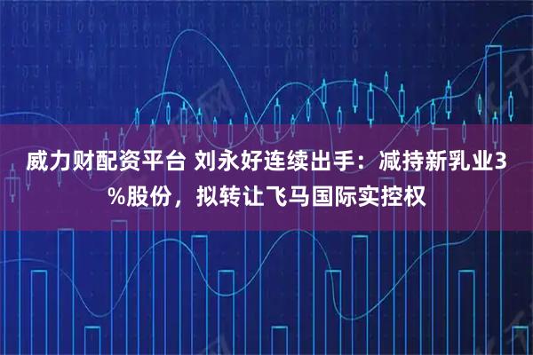 威力财配资平台 刘永好连续出手：减持新乳业3%股份，拟转让飞马国际实控权