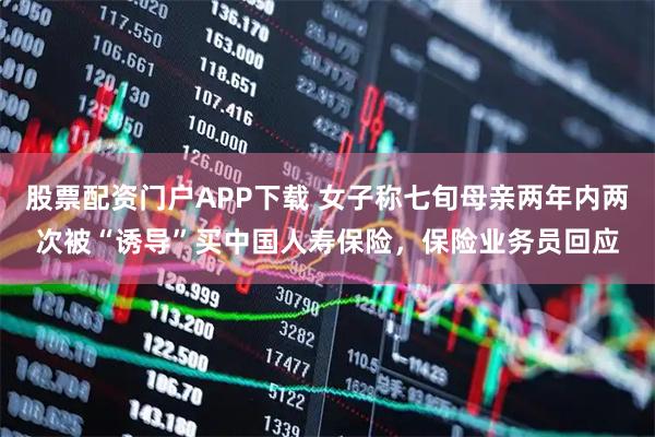 股票配资门户APP下载 女子称七旬母亲两年内两次被“诱导”买中国人寿保险，保险业务员回应