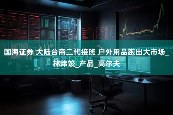 国海证券 大陆台商二代接班 户外用品跑出大市场_林炜竣_产品_高尔夫