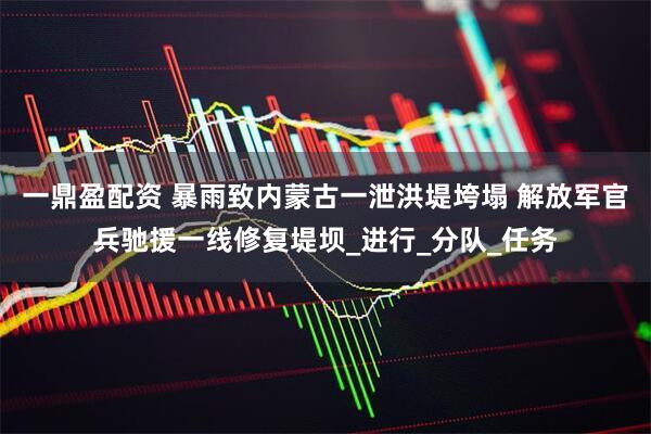 一鼎盈配资 暴雨致内蒙古一泄洪堤垮塌 解放军官兵驰援一线修复堤坝_进行_分队_任务