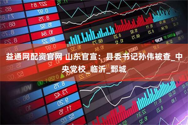 益通网配资官网 山东官宣：县委书记孙伟被查_中央党校_临沂_鄄城