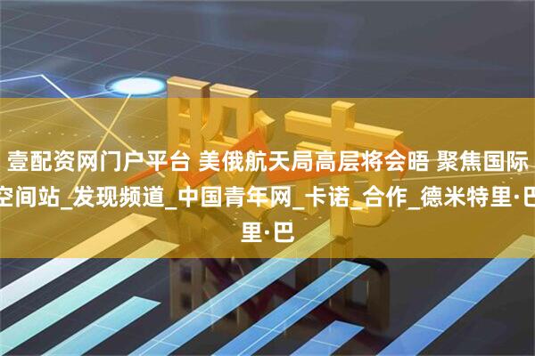 壹配资网门户平台 美俄航天局高层将会晤 聚焦国际空间站_发现频道_中国青年网_卡诺_合作_德米特里·巴