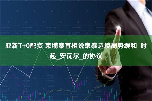 亚新T+0配资 柬埔寨首相说柬泰边境局势缓和_时起_安瓦尔_的协议