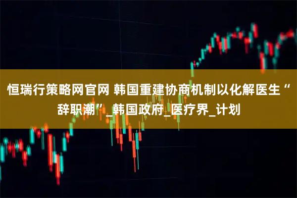 恒瑞行策略网官网 韩国重建协商机制以化解医生“辞职潮”_韩国政府_医疗界_计划