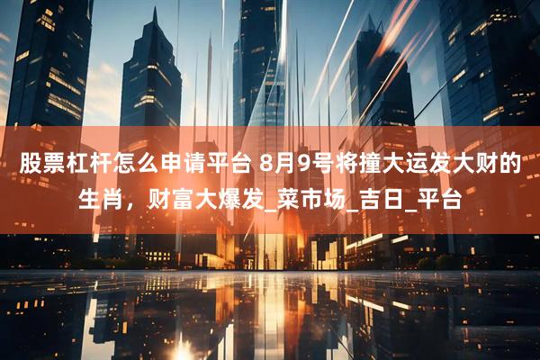 股票杠杆怎么申请平台 8月9号将撞大运发大财的生肖，财富大爆发_菜市场_吉日_平台