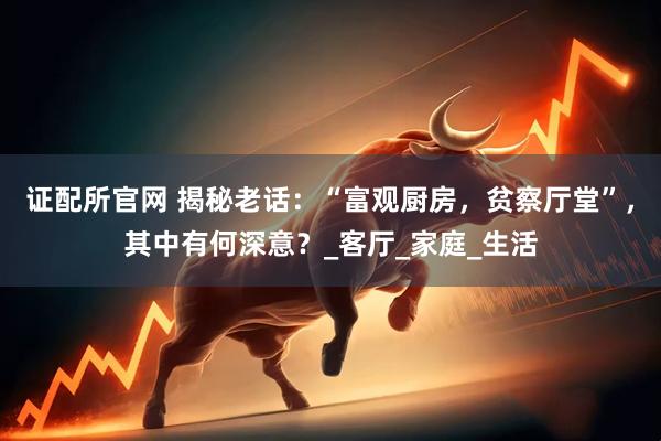 证配所官网 揭秘老话：“富观厨房，贫察厅堂”，其中有何深意？_客厅_家庭_生活
