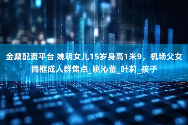 金鼎配资平台 姚明女儿15岁身高1米9，机场父女同框成人群焦点_姚沁蕾_叶莉_孩子