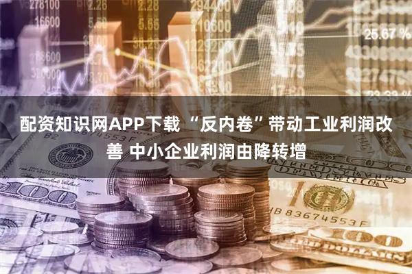 配资知识网APP下载 “反内卷”带动工业利润改善 中小企业利润由降转增